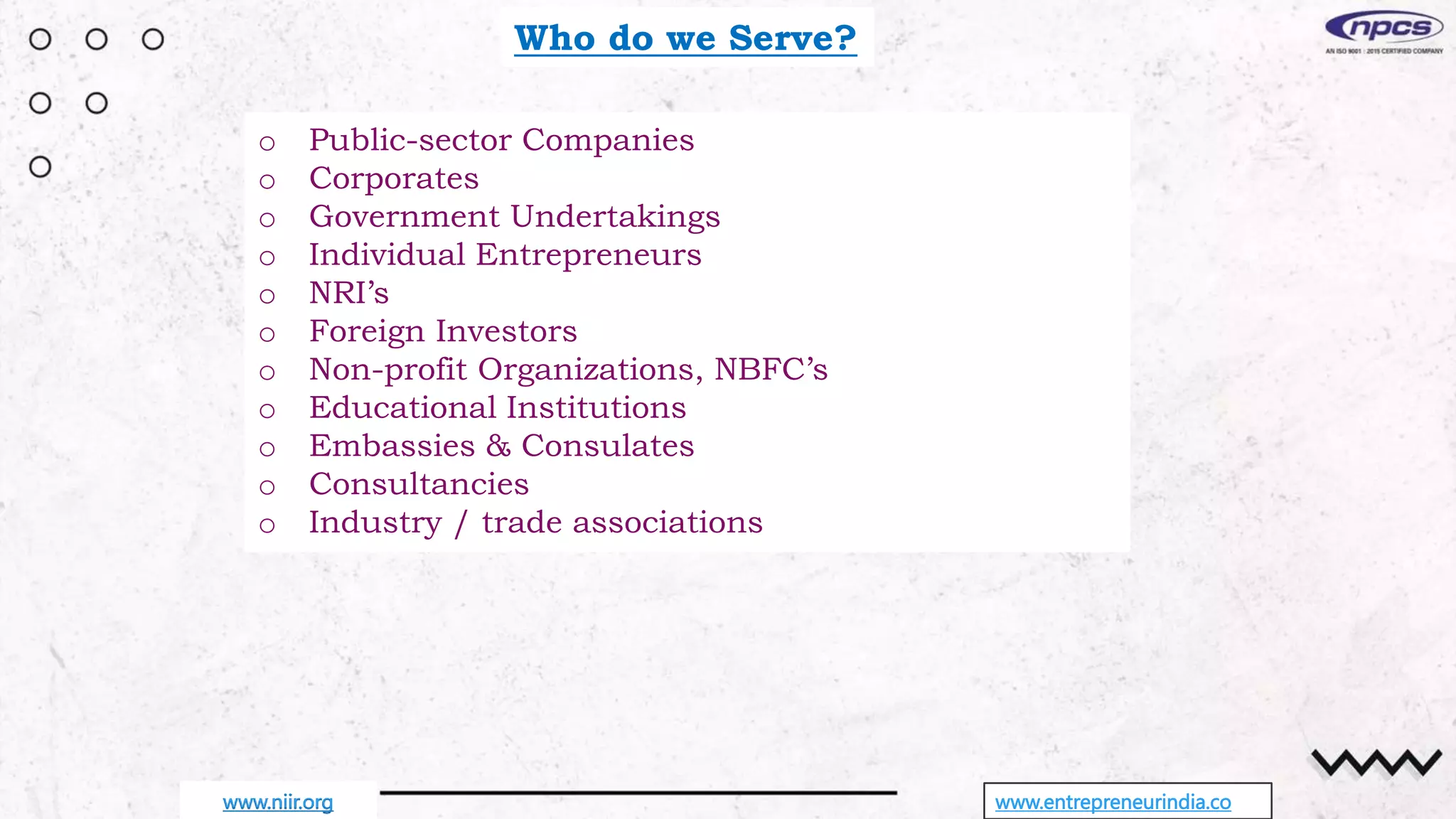 Who do we Serve?
o Public-sector Companies
o Corporates
o Government Undertakings
o Individual Entrepreneurs
o NRI’s
o Foreign Investors
o Non-profit Organizations, NBFC’s
o Educational Institutions
o Embassies & Consulates
o Consultancies
o Industry / trade associations
www.entrepreneurindia.co
www.niir.org
 