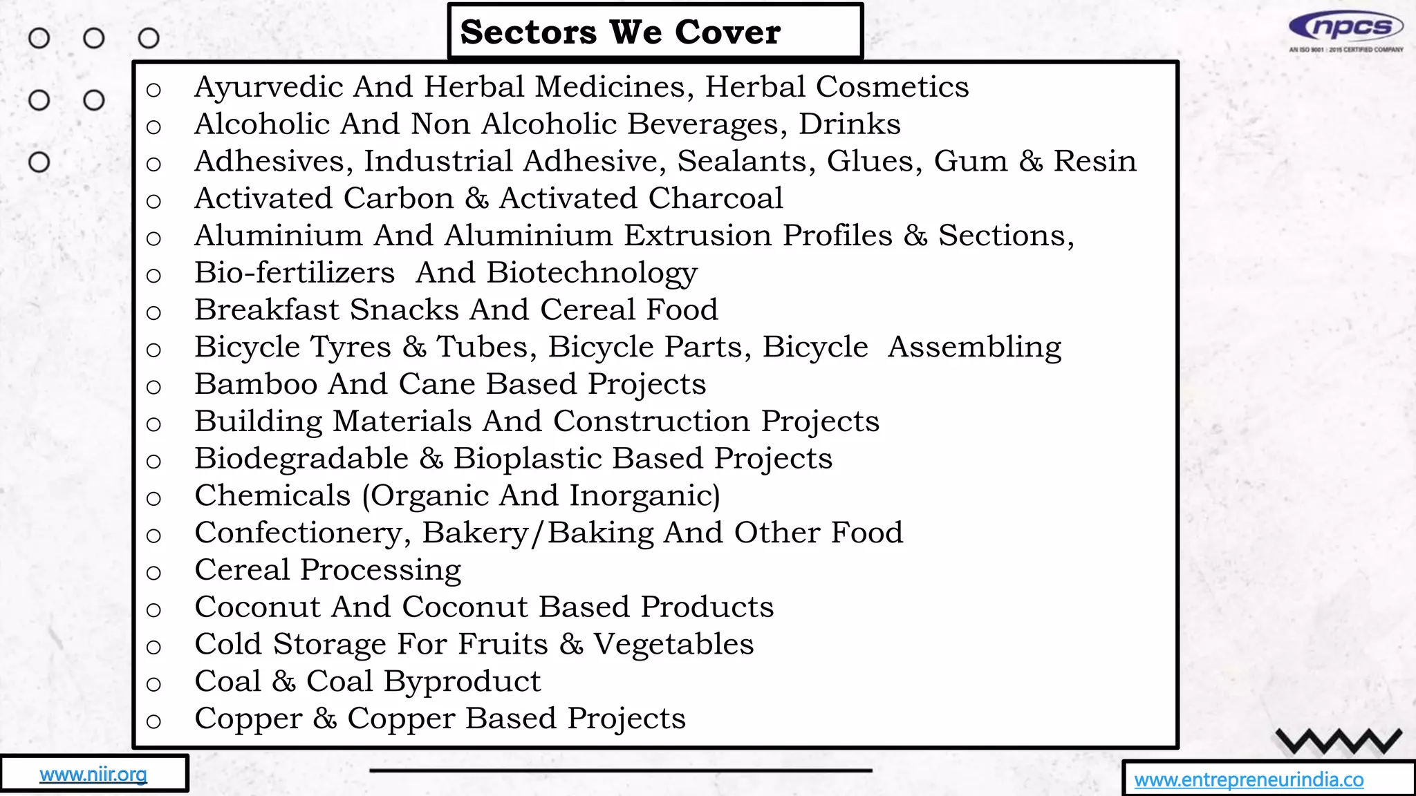 Sectors We Cover
www.entrepreneurindia.co
www.niir.org
o Ayurvedic And Herbal Medicines, Herbal Cosmetics
o Alcoholic And Non Alcoholic Beverages, Drinks
o Adhesives, Industrial Adhesive, Sealants, Glues, Gum & Resin
o Activated Carbon & Activated Charcoal
o Aluminium And Aluminium Extrusion Profiles & Sections,
o Bio-fertilizers And Biotechnology
o Breakfast Snacks And Cereal Food
o Bicycle Tyres & Tubes, Bicycle Parts, Bicycle Assembling
o Bamboo And Cane Based Projects
o Building Materials And Construction Projects
o Biodegradable & Bioplastic Based Projects
o Chemicals (Organic And Inorganic)
o Confectionery, Bakery/Baking And Other Food
o Cereal Processing
o Coconut And Coconut Based Products
o Cold Storage For Fruits & Vegetables
o Coal & Coal Byproduct
o Copper & Copper Based Projects
 
