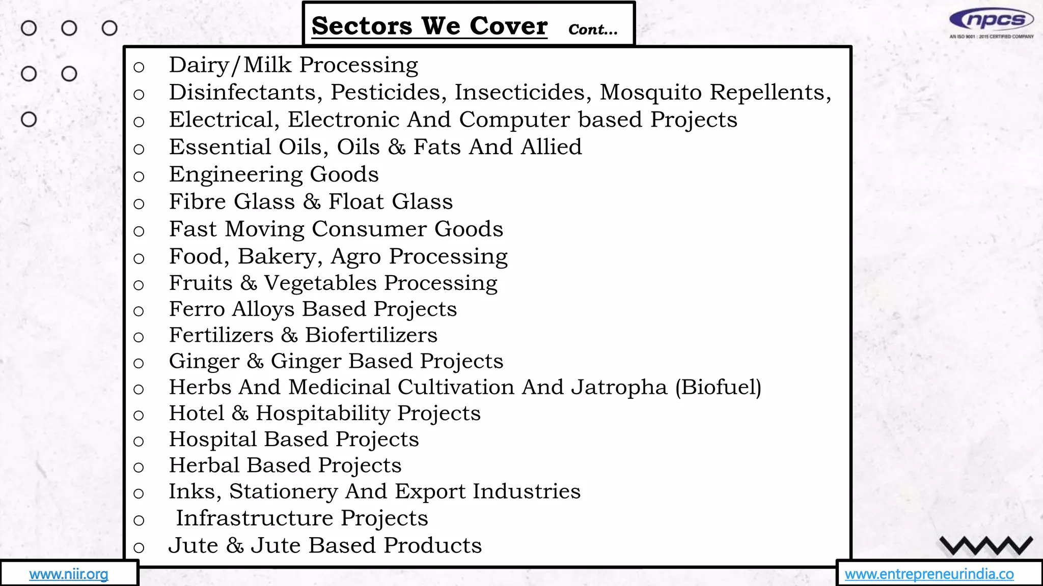 o Dairy/Milk Processing
o Disinfectants, Pesticides, Insecticides, Mosquito Repellents,
o Electrical, Electronic And Computer based Projects
o Essential Oils, Oils & Fats And Allied
o Engineering Goods
o Fibre Glass & Float Glass
o Fast Moving Consumer Goods
o Food, Bakery, Agro Processing
o Fruits & Vegetables Processing
o Ferro Alloys Based Projects
o Fertilizers & Biofertilizers
o Ginger & Ginger Based Projects
o Herbs And Medicinal Cultivation And Jatropha (Biofuel)
o Hotel & Hospitability Projects
o Hospital Based Projects
o Herbal Based Projects
o Inks, Stationery And Export Industries
o Infrastructure Projects
o Jute & Jute Based Products
Sectors We Cover Cont…
www.entrepreneurindia.co
www.niir.org
 