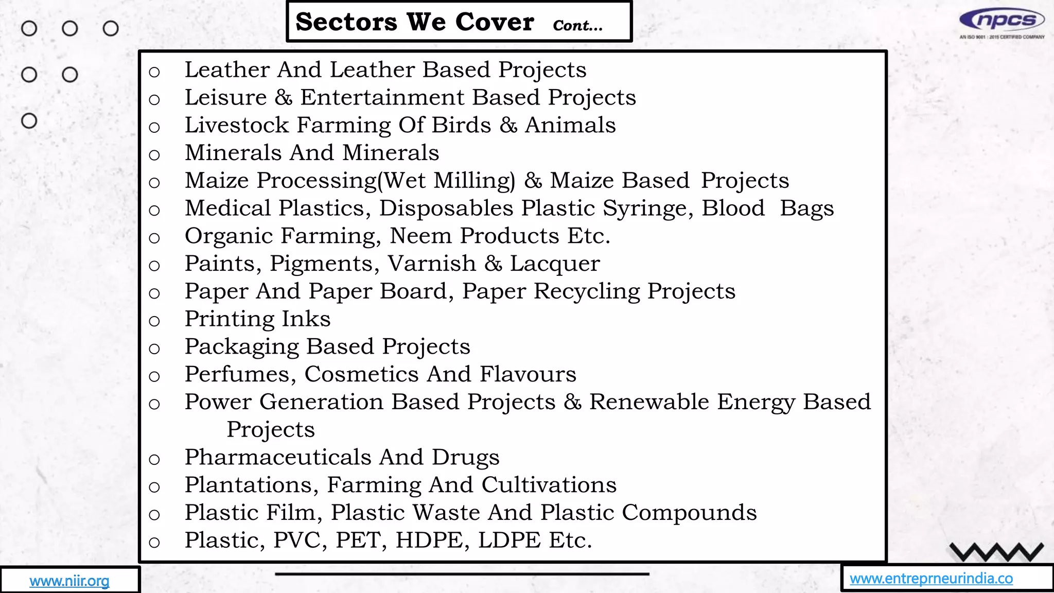 Sectors We Cover Cont…
www.entreprneurindia.co
www.niir.org
o Leather And Leather Based Projects
o Leisure & Entertainment Based Projects
o Livestock Farming Of Birds & Animals
o Minerals And Minerals
o Maize Processing(Wet Milling) & Maize Based Projects
o Medical Plastics, Disposables Plastic Syringe, Blood Bags
o Organic Farming, Neem Products Etc.
o Paints, Pigments, Varnish & Lacquer
o Paper And Paper Board, Paper Recycling Projects
o Printing Inks
o Packaging Based Projects
o Perfumes, Cosmetics And Flavours
o Power Generation Based Projects & Renewable Energy Based
Projects
o Pharmaceuticals And Drugs
o Plantations, Farming And Cultivations
o Plastic Film, Plastic Waste And Plastic Compounds
o Plastic, PVC, PET, HDPE, LDPE Etc.
 