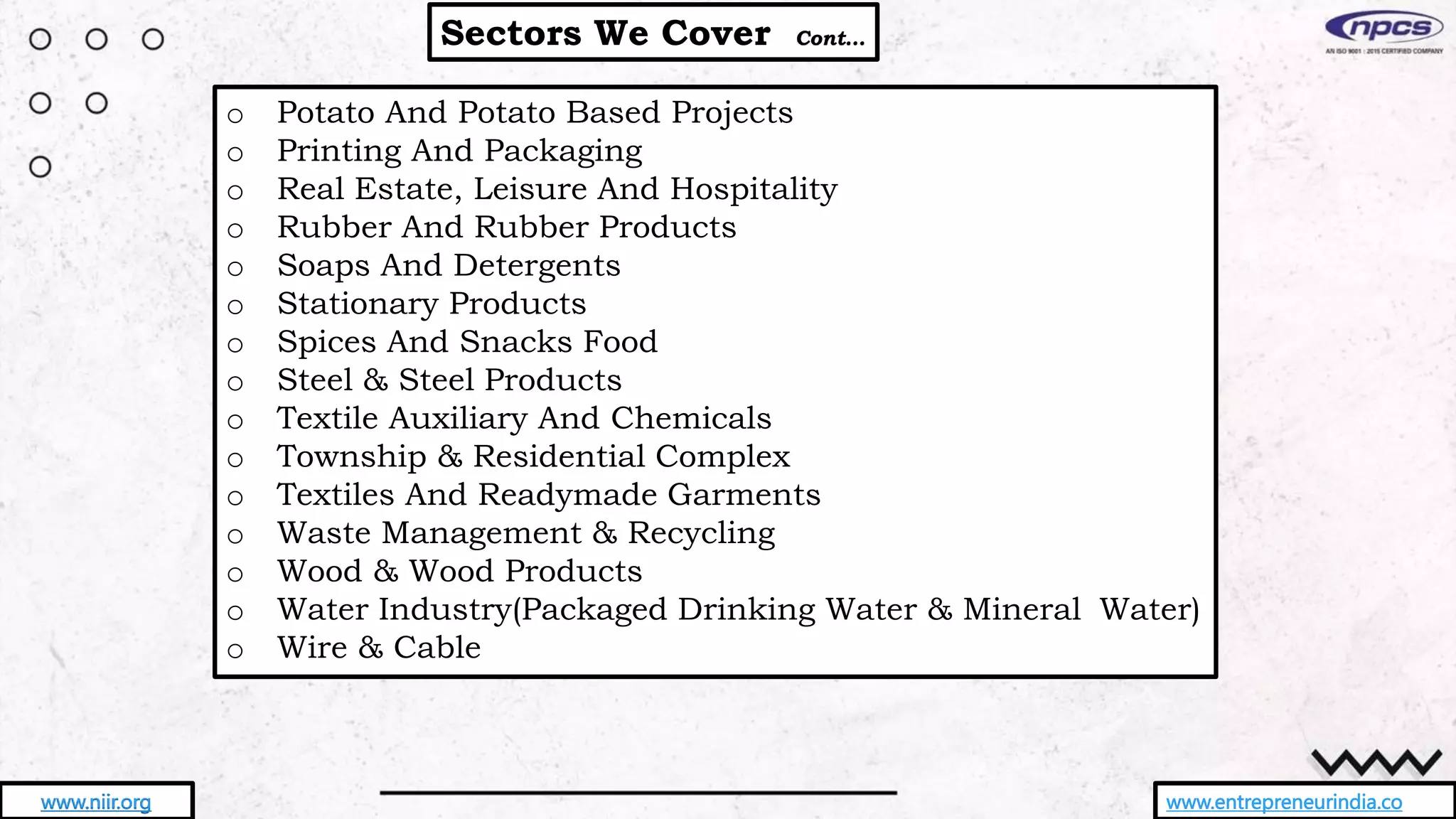 Sectors We Cover Cont…
www.entrepreneurindia.co
www.niir.org
o Potato And Potato Based Projects
o Printing And Packaging
o Real Estate, Leisure And Hospitality
o Rubber And Rubber Products
o Soaps And Detergents
o Stationary Products
o Spices And Snacks Food
o Steel & Steel Products
o Textile Auxiliary And Chemicals
o Township & Residential Complex
o Textiles And Readymade Garments
o Waste Management & Recycling
o Wood & Wood Products
o Water Industry(Packaged Drinking Water & Mineral Water)
o Wire & Cable
 