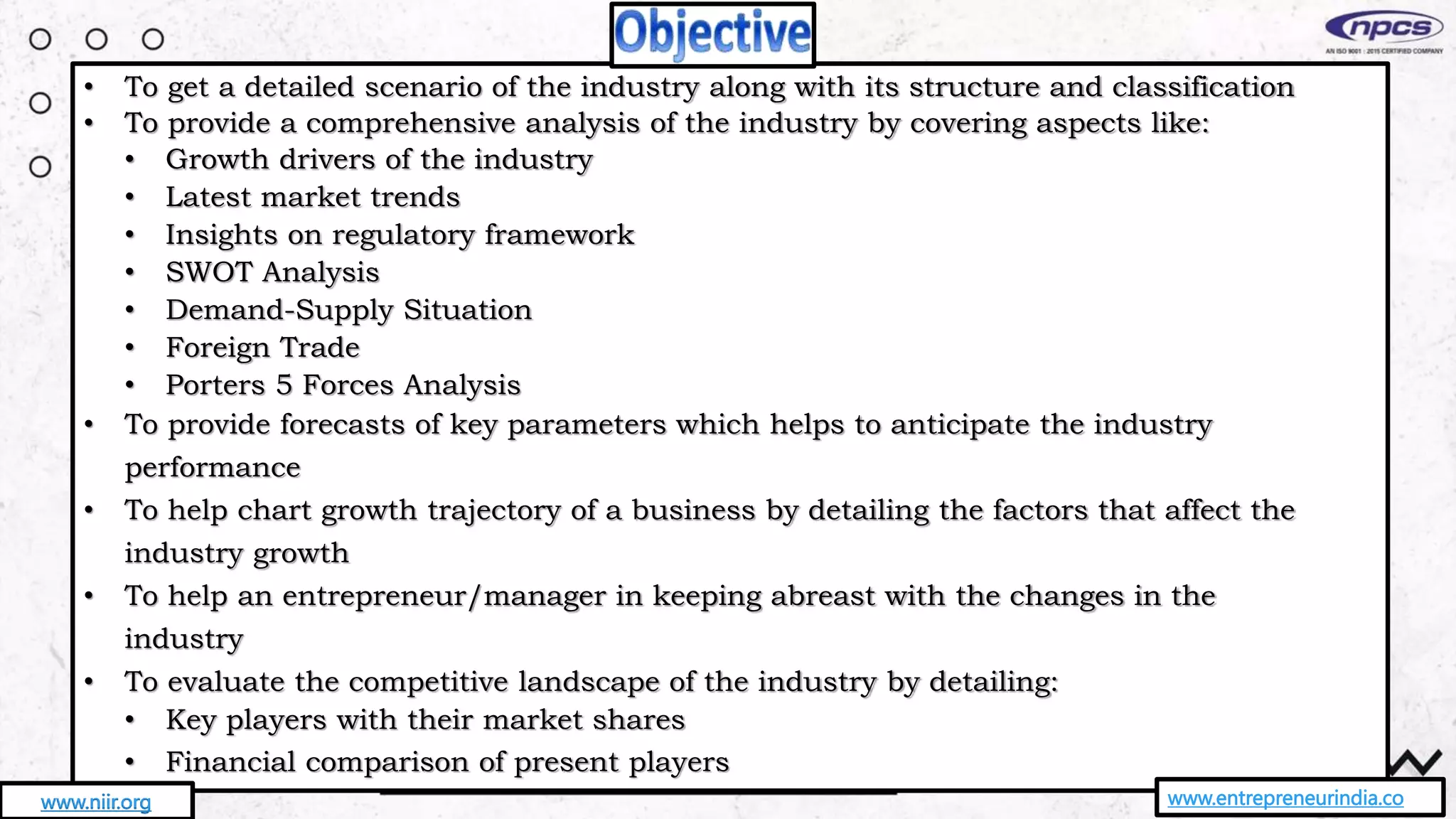 • To get a detailed scenario of the industry along with its structure and classification
• To provide a comprehensive analysis of the industry by covering aspects like:
• Growth drivers of the industry
• Latest market trends
• Insights on regulatory framework
• SWOT Analysis
• Demand-Supply Situation
• Foreign Trade
• Porters 5 Forces Analysis
• To provide forecasts of key parameters which helps to anticipate the industry
performance
• To help chart growth trajectory of a business by detailing the factors that affect the
industry growth
• To help an entrepreneur/manager in keeping abreast with the changes in the
industry
• To evaluate the competitive landscape of the industry by detailing:
• Key players with their market shares
• Financial comparison of present players
www.entrepreneurindia.co
www.niir.org
 