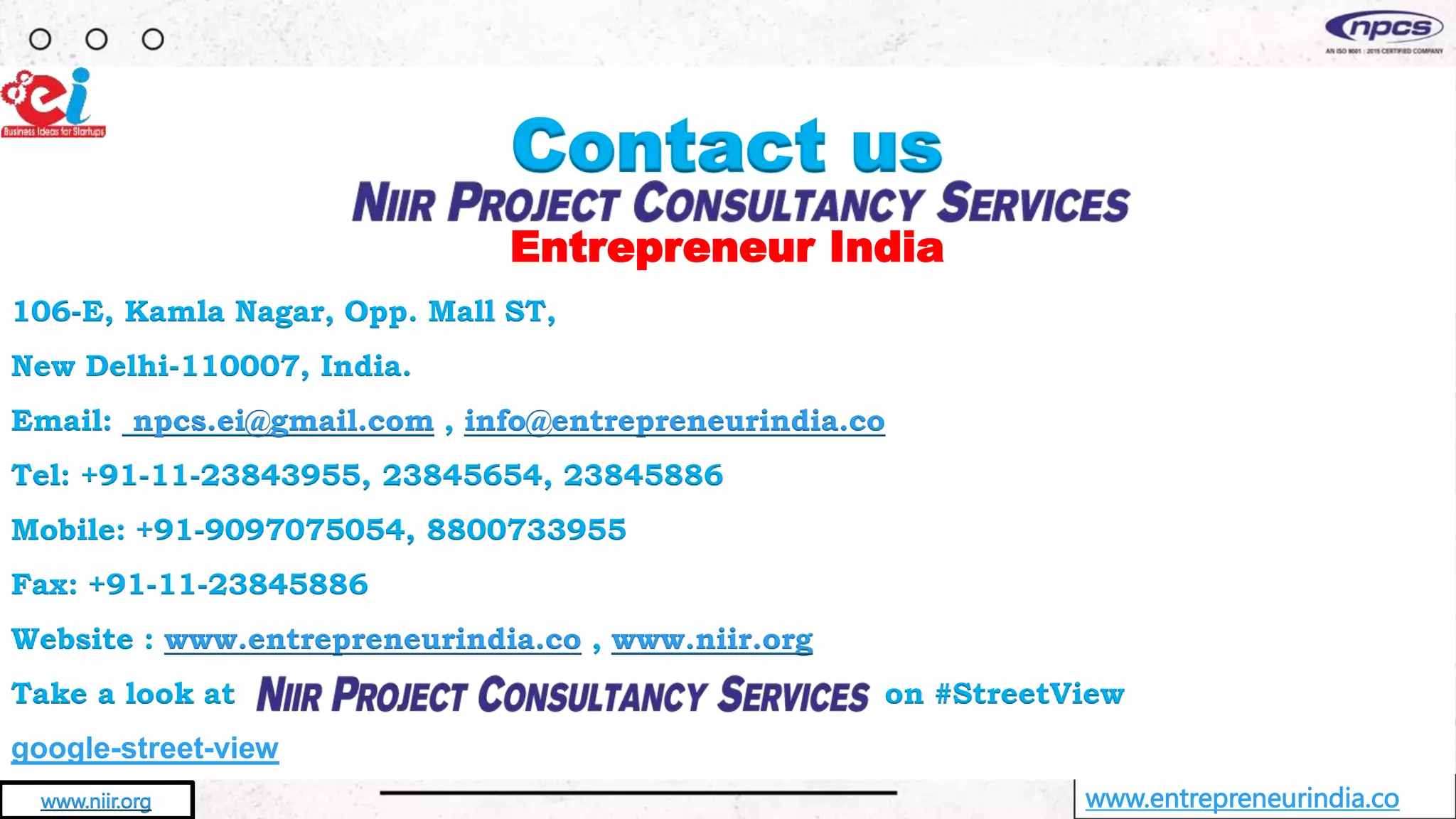www.entrepreneurindia.co
www.niir.org
Contact us
Entrepreneur India
106-E, Kamla Nagar, Opp. Mall ST,
New Delhi-110007, India.
Email: npcs.ei@gmail.com , info@entrepreneurindia.co
Tel: +91-11-23843955, 23845654, 23845886
Mobile: +91-9097075054, 8800733955
Fax: +91-11-23845886
Website : www.entrepreneurindia.co , www.niir.org
Take a look at on #StreetView
google-street-view
 