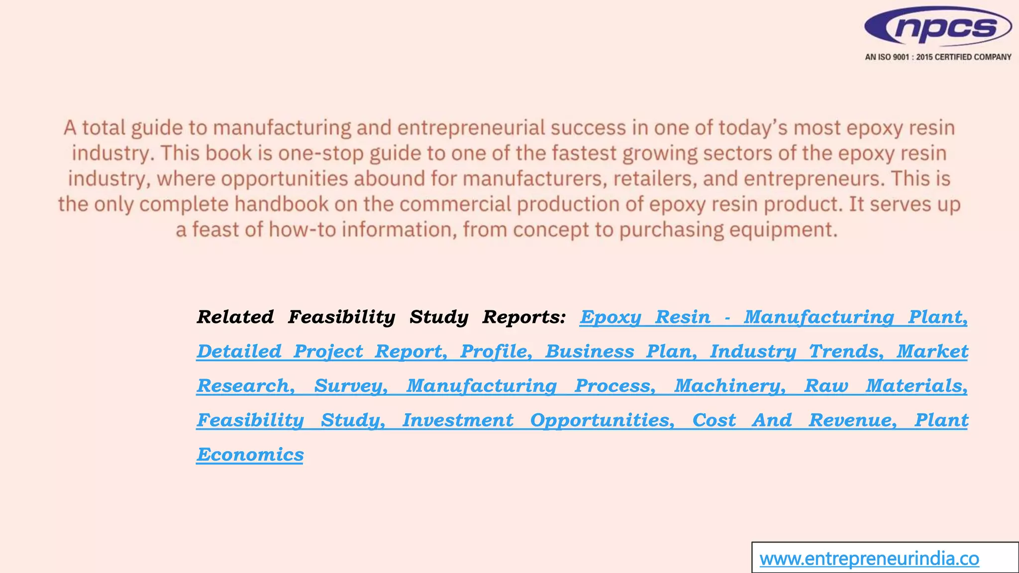 www.entrepreneurindia.co
Related Feasibility Study Reports: Epoxy Resin - Manufacturing Plant,
Detailed Project Report, Profile, Business Plan, Industry Trends, Market
Research, Survey, Manufacturing Process, Machinery, Raw Materials,
Feasibility Study, Investment Opportunities, Cost And Revenue, Plant
Economics
 