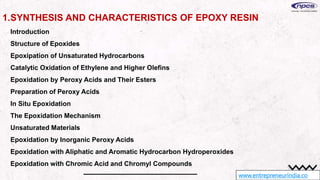 www.entrepreneurindia.co
1.SYNTHESIS AND CHARACTERISTICS OF EPOXY RESIN
Introduction
Structure of Epoxides
Epoxipation of Unsaturated Hydrocarbons
Catalytic Oxidation of Ethylene and Higher Olefins
Epoxidation by Peroxy Acids and Their Esters
Preparation of Peroxy Acids
In Situ Epoxidation
The Epoxidation Mechanism
Unsaturated Materials
Epoxidation by Inorganic Peroxy Acids
Epoxidation with Aliphatic and Aromatic Hydrocarbon Hydroperoxides
Epoxidation with Chromic Acid and Chromyl Compounds
 