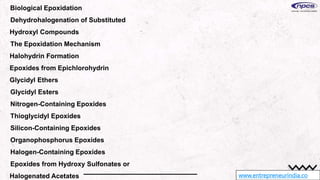 www.entrepreneurindia.co
Biological Epoxidation
Dehydrohalogenation of Substituted
Hydroxyl Compounds
The Epoxidation Mechanism
Halohydrin Formation
Epoxides from Epichlorohydrin
Glycidyl Ethers
Glycidyl Esters
Nitrogen-Containing Epoxides
Thioglycidyl Epoxides
Silicon-Containing Epoxides
Organophosphorus Epoxides
Halogen-Containing Epoxides
Epoxides from Hydroxy Sulfonates or
Halogenated Acetates
 