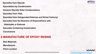 www.entrepreneurindia.co
Epoxides from Glycols
Epoxidation by Condensation
Darzens Glycidic Ester Condensations
Epoxides from Ylids
Epoxides from Halogenated Ketones and Nickel Carbonyl
Epoxides from the Reaction of Diazomethane with
Aldehydes or Ketones
Epoxides Containing Unsaturation
Conclusions
2.MANUFACTURE OF EPOXY RESINS
Raw Materials
Manufacture
Plant Location
 