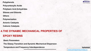 www.entrepreneurindia.co
Polyphenols
Polycarboxylic Acids
Polybasic Acid Anhydrides
Silanes and Silanols
Others
Polymerization
Anionic Catalysts
Cationic Catalysts
4.THE DYNAMIC MECHANICAL PROPERTIES OF
EPOXY RESINS
Basic Parameters
The Glassy Transition and Dynamic Mechanical Dispersion
Temperature and Frequency Interdependence
 