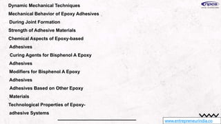 www.entrepreneurindia.co
Dynamic Mechanical Techniques
Mechanical Behavior of Epoxy Adhesives
During Joint Formation
Strength of Adhesive Materials
Chemical Aspects of Epoxy-based
Adhesives
Curing Agents for Bisphenol A Epoxy
Adhesives
Modifiers for Bisphenol A Epoxy
Adhesives
Adhesives Based on Other Epoxy
Materials
Technological Properties of Epoxy-
adhesive Systems
 