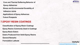 www.entrepreneurindia.co
Cure and Thermal Softening Behavior of
Epoxy Adhesives
Stress and Environmental Durability of
Adhesive Joints
Applications of Epoxy Adhesives
Future Prospects
7.EPOXY RESIN COATINGS
Classification of Epoxy-Resin Coatings
Epoxy Resins Commonly Used in Coatings
Epoxy-Resin Esters
Esters Produced from Solid Epoxy Resins
General Remarks
Formulation Latitude
 