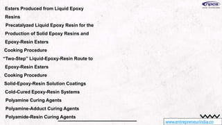 www.entrepreneurindia.co
Esters Produced from Liquid Epoxy
Resins
Precatalyzed Liquid Epoxy Resin for the
Production of Solid Epoxy Resins and
Epoxy-Resin Esters
Cooking Procedure
“Two-Step” Liquid-Epoxy-Resin Route to
Epoxy-Resin Esters
Cooking Procedure
Solid-Epoxy-Resin Solution Coatings
Cold-Cured Epoxy-Resin Systems
Polyamine Curing Agents
Polyamine-Adduct Curing Agents
Polyamide-Resin Curing Agents
 
