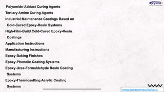 www.entrepreneurindia.co
Polyamide-Adduct Curing Agents
Tertiary Amine Curing Agents
Industrial Maintenance Coatings Based on
Cold-Cured Epoxy-Resin Systems
High-Film-Build Cold-Cured Epoxy-Resin
Coatings
Application Instructions
Manufacturing Instructions
Epoxy Baking Finishes
Epoxy-Phenolic Coating Systems
Epoxy-Urea-Formaldehyde Resin Coating
Systems
Epoxy-Thermosetting Acrylic Coating
Systems
 