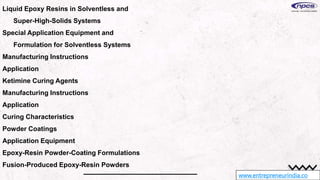 www.entrepreneurindia.co
Liquid Epoxy Resins in Solventless and
Super-High-Solids Systems
Special Application Equipment and
Formulation for Solventless Systems
Manufacturing Instructions
Application
Ketimine Curing Agents
Manufacturing Instructions
Application
Curing Characteristics
Powder Coatings
Application Equipment
Epoxy-Resin Powder-Coating Formulations
Fusion-Produced Epoxy-Resin Powders
 