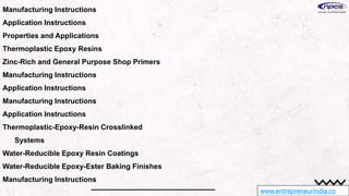 www.entrepreneurindia.co
Manufacturing Instructions
Application Instructions
Properties and Applications
Thermoplastic Epoxy Resins
Zinc-Rich and General Purpose Shop Primers
Manufacturing Instructions
Application Instructions
Manufacturing Instructions
Application Instructions
Thermoplastic-Epoxy-Resin Crosslinked
Systems
Water-Reducible Epoxy Resin Coatings
Water-Reducible Epoxy-Ester Baking Finishes
Manufacturing Instructions
 