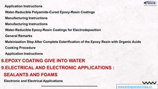 www.entrepreneurindia.co
Application Instructions
Water-Reducible Polyamide-Cured Epoxy-Resin Coatings
Manufacturing Instructions
Manufacturing Instructions
Water-Reducible Epoxy-Resin Coatings for Electrodeposition
General Remarks
Maleinization Step After Complete Esterification of the Epoxy Resin with Organic Acids
Cooking Procedure
Application Instructions
8.EPOXY COATING GIVE INTO WATER
9.ELECTRICAL AND ELECTRONIC APPLICATIONS :
SEALANTS AND FOAMS
Electronic and Electrical Applications
 