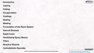 www.entrepreneurindia.co
Introduction
Casting
Potting
Encapsulation
Coatings
Sealing
Molding
Formulation of the Resin System
Internal Stresses
Rapid Cures
Flexibilizing Epoxy Resins
Fillers
Reactive Diluents
Cycloaliphatic Epoxides
 