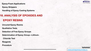 www.entrepreneurindia.co
Epoxy-Foam Applications
Epoxy Strippers
Handling of Epoxy Casting Systems
10. ANALYSIS OF EPOXIDES AND
EPOXY RESINS
Uncured Epoxy Resins
Qualitative Tests
Detection of Free Epoxy Groups
Determination of Epoxy Group—Lithium-
Chloride Test
Reagents
Procedure
 