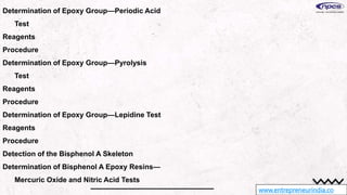 www.entrepreneurindia.co
Determination of Epoxy Group—Periodic Acid
Test
Reagents
Procedure
Determination of Epoxy Group—Pyrolysis
Test
Reagents
Procedure
Determination of Epoxy Group—Lepidine Test
Reagents
Procedure
Detection of the Bisphenol A Skeleton
Determination of Bisphenol A Epoxy Resins—
Mercuric Oxide and Nitric Acid Tests
 