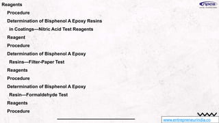 www.entrepreneurindia.co
Reagents
Procedure
Determination of Bisphenol A Epoxy Resins
in Coatings—Nitric Acid Test Reagents
Reagent
Procedure
Determination of Bisphenol A Epoxy
Resins—Filter-Paper Test
Reagents
Procedure
Determination of Bisphenol A Epoxy
Resin—Formaldehyde Test
Reagents
Procedure
 