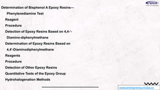 www.entrepreneurindia.co
Determination of Bisphenol A Epoxy Resins—
Phenylenediamine Test
Reagent
Procedure
Detection of Epoxy Resins Based on 4,4-’-
Diamino-diphenylmethane
Determination of Epoxy Resins Based on
4,4'-Diaminodiphenylmethane
Reagents
Procedure
Detection of Other Epoxy Resins
Quantitative Tests of the Epoxy Group
Hydrohalogenation Methods
 