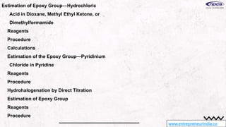 www.entrepreneurindia.co
Estimation of Epoxy Group—Hydrochloric
Acid in Dioxane, Methyl Ethyl Ketone, or
Dimethylformamide
Reagents
Procedure
Calculations
Estimation of the Epoxy Group—Pyridinium
Chloride in Pyridine
Reagents
Procedure
Hydrohalogenation by Direct Titration
Estimation of Epoxy Group
Reagents
Procedure
 
