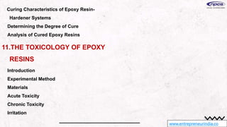 www.entrepreneurindia.co
Curing Characteristics of Epoxy Resin-
Hardener Systems
Determining the Degree of Cure
Analysis of Cured Epoxy Resins
11.THE TOXICOLOGY OF EPOXY
RESINS
Introduction
Experimental Method
Materials
Acute Toxicity
Chronic Toxicity
Irritation
 
