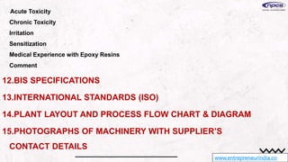 www.entrepreneurindia.co
Acute Toxicity
Chronic Toxicity
Irritation
Sensitization
Medical Experience with Epoxy Resins
Comment
12.BIS SPECIFICATIONS
13.INTERNATIONAL STANDARDS (ISO)
14.PLANT LAYOUT AND PROCESS FLOW CHART & DIAGRAM
15.PHOTOGRAPHS OF MACHINERY WITH SUPPLIER’S
CONTACT DETAILS
 