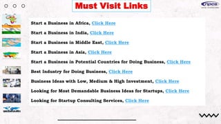 Must Visit Links
Start a Business in Africa, Click Here
Start a Business in India, Click Here
Start a Business in Middle East, Click Here
Start a Business in Asia, Click Here
Start a Business in Potential Countries for Doing Business, Click Here
Best Industry for Doing Business, Click Here
Business Ideas with Low, Medium & High Investment, Click Here
Looking for Most Demandable Business Ideas for Startups, Click Here
Looking for Startup Consulting Services, Click Here
 
