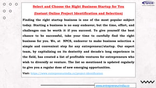 www.entrepreneurindia.co
Select and Choose the Right Business Startup for You
(Instant Online Project Identification and Selection)
Finding the right startup business is one of the most popular subject
today. Starting a business is no easy endeavor, but the time, effort, and
challenges can be worth it if you succeed. To give yourself the best
chance to be successful, take your time to carefully find the right
business for you. We, at NPCS, endeavor to make business selection a
simple and convenient step for any entrepreneur/startup. Our expert
team, by capitalizing on its dexterity and decade's long experience in
the field, has created a list of profitable ventures for entrepreneurs who
wish to diversify or venture. The list so mentioned is updated regularly
to give you a regular dose of new emerging opportunities.
Visit: https://www.entrepreneurindia.co/project-identification
 
