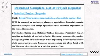 www.entrepreneurindia.co
Download Complete List of Project Reports:
 Detailed Project Reports
Visit:- https://www.entrepreneurindia.co/complete-project-list
NPCS is manned by engineers, planners, specialists, financial experts,
economic analysts and design specialists with extensive experience in
the related industries.
Our Market Survey cum Detailed Techno Economic Feasibility Report
provides an insight of market in India. The report assesses the market
sizing and growth of the Industry. While expanding a current business or
while venturing into new business, entrepreneurs are often faced with
the dilemma of zeroing in on a suitable product/line.
www.niir.org
 