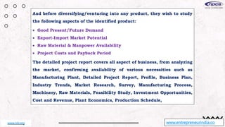 And before diversifying/venturing into any product, they wish to study
the following aspects of the identified product:
 Good Present/Future Demand
 Export-Import Market Potential
 Raw Material & Manpower Availability
 Project Costs and Payback Period
The detailed project report covers all aspect of business, from analyzing
the market, confirming availability of various necessities such as
Manufacturing Plant, Detailed Project Report, Profile, Business Plan,
Industry Trends, Market Research, Survey, Manufacturing Process,
Machinery, Raw Materials, Feasibility Study, Investment Opportunities,
Cost and Revenue, Plant Economics, Production Schedule,
www.entrepreneurindia.co
www.niir.org
 