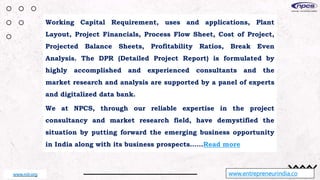 www.entrepreneurindia.co
Working Capital Requirement, uses and applications, Plant
Layout, Project Financials, Process Flow Sheet, Cost of Project,
Projected Balance Sheets, Profitability Ratios, Break Even
Analysis. The DPR (Detailed Project Report) is formulated by
highly accomplished and experienced consultants and the
market research and analysis are supported by a panel of experts
and digitalized data bank.
We at NPCS, through our reliable expertise in the project
consultancy and market research field, have demystified the
situation by putting forward the emerging business opportunity
in India along with its business prospects……Read more
www.niir.org
 