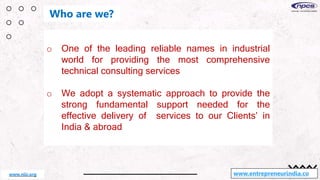 o One of the leading reliable names in industrial
world for providing the most comprehensive
technical consulting services
o We adopt a systematic approach to provide the
strong fundamental support needed for the
effective delivery of services to our Clients’ in
India & abroad
www.entrepreneurindia.co
Who are we?
www.niir.org
 