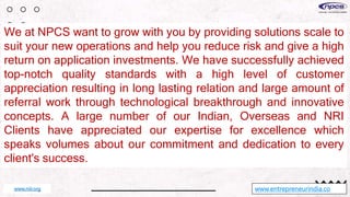 We at NPCS want to grow with you by providing solutions scale to
suit your new operations and help you reduce risk and give a high
return on application investments. We have successfully achieved
top-notch quality standards with a high level of customer
appreciation resulting in long lasting relation and large amount of
referral work through technological breakthrough and innovative
concepts. A large number of our Indian, Overseas and NRI
Clients have appreciated our expertise for excellence which
speaks volumes about our commitment and dedication to every
client's success.
www.entrepreneurindia.co
www.niir.org
 