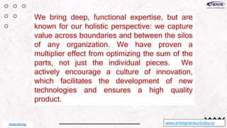 We bring deep, functional expertise, but are
known for our holistic perspective: we capture
value across boundaries and between the silos
of any organization. We have proven a
multiplier effect from optimizing the sum of the
parts, not just the individual pieces. We
actively encourage a culture of innovation,
which facilitates the development of new
technologies and ensures a high quality
product.
www.entrepreneurindia.co
www.niir.org
 