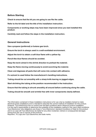 EPP-0275-12/02 page 2/6
Before Starting
Check to ensure that the kit you are going to use fits the cable.
Refer to the kit label and the title of the installation instruction.
Components or working steps may have been improved since you last installed this
product.
Carefully read and follow the steps in the installation instruction.
General Instructions
Use a propane (preferred) or butane gas torch.
Ensure the torch is always used in a well-ventilated environment.
Adjust the torch to obtain a soft blue flame with a yellow tip.
Pencil-like blue flames should be avoided.
Keep the torch aimed in the shrink direction to preheat the material.
Keep the flame moving continuously to avoid scorching the material.
Clean and degrease all parts that will come into contact with adhesive.
If a solvent is used follow the manufacturer's handling instructions.
Tubing should be cut smoothly with a sharp knife leaving no jagged edges.
Start shrinking the tubing at the position recommended in the instruction.
Ensure that the tubing is shrunk smoothly all around before continuing along the cable.
Tubing should be smooth and wrinkle free with inner components clearly defined.
The Information contained in these installation instructions is for use only by installers trained to make
electrical power installations and is intended to describe the correct method of installation for this product.
However, Tyco Electronics has no control over the field conditions which influence product installation.
It is the user's responsibility to determine the suitability of the installation method in the user's field conditions.
Tyco Electronics' only obligations are those in Tyco Electronics' standard Conditions of Sale for this product
and in no case will Tyco Electronics be liable for any other incidental, indirect or consequential damages
arising from the use or misuse of the products.
Raychem, TE Logo and Tyco Electronics are trade marks.
 