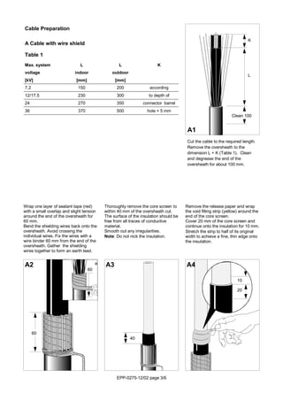 EPP-0275-12/02 page 3/6
K
L
Clean 100
Thoroughly remove the core screen to
within 40 mm of the oversheath cut.
The surface of the insulation should be
free from all traces of conductive
material.
Smooth out any irregularities.
Note: Do not nick the insulation.
A3
Cut the cable to the required length.
Remove the oversheath to the
dimension L + K (Table 1). Clean
and degrease the end of the
oversheath for about 100 mm.
A1
Wrap one layer of sealant tape (red)
with a small overlap and slight tension
around the end of the oversheath for
60 mm.
Bend the shielding wires back onto the
oversheath. Avoid crossing the
individual wires. Fix the wires with a
wire binder 60 mm from the end of the
oversheath. Gather the shielding
wires together to form an earth lead.
A2
Remove the release paper and wrap
the void filling strip (yellow) around the
end of the core screen.
Cover 20 mm of the core screen and
continue onto the insulation for 10 mm.
Stretch the strip to half of its original
width to achieve a fine, thin edge onto
the insulation.
A4
Cable Preparation
A Cable with wire shield
Table 1
Max. system L L K
voltage indoor outdoor
[kV] [mm] [mm]
7,2 150 200 according
12/17.5 230 300 to depth of
24 270 350 connector barrel
36 370 500 hole + 5 mm
60
40
10
20
60
a
 