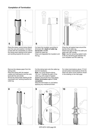 EPP-0275-12/02 page 5/6
2
1
Cut the tubing back onto the cable lug
barrel if necessary.
Note: For cross sections above
120 mm². Postheat the palm of the
cable lug until a bead of sealant
appears around the top of the tubing.
Indoor termination up to 17.5 kV
completed.
Allow the termination to cool before
applying any mechanical strain.
Place the stress control tubing (black)
over the core and position it so that it
is level with the oversheath cut. Shrink
the tubing down starting at the bottom
and working towards the core end.
5
9
Cut back the insulation according to
dimension K = depth of cable lug
barrel hole + 5 mm.
Install the cable lug.
Clean and degrease the insulation and
the lug.
6
Wrap the red sealant tape around the
barrel of the cable lug.
Stretch the tape to half of its width and
apply with half overlap.
Note: Use the remaining sealant (red)
to fill any remaining gap between the
core insulation and the cable lug.
7
Remove the release paper from the
tubing (red).
Place the tubing with the sealant
coated end downwards over the core,
level with the wire binder.
Shrink the tubing down starting at the
oversheath end, working towards the
cable lug.
8
For indoor terminations above 17.5 kV
and all outdoor terminations shrink the
skirts into place at the positions shown
in the drawing on the next page.
10
Completion of Termination
K
 