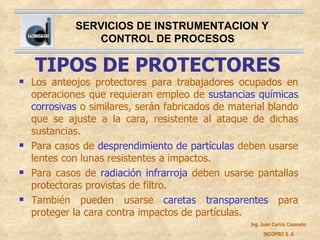 TIPOS DE PROTECTORES Los anteojos protectores para trabajadores ocupados en operaciones que requieran empleo de  sustancias químicas corrosivas  o similares, serán fabricados de material blando que se ajuste a la cara, resistente al ataque de dichas sustancias. Para casos de  desprendimiento de partículas  deben usarse lentes con lunas resistentes a impactos. Para casos de  radiación infrarroja  deben usarse pantallas protectoras provistas de filtro. También pueden usarse  caretas transparentes  para proteger la cara contra impactos de partículas. 