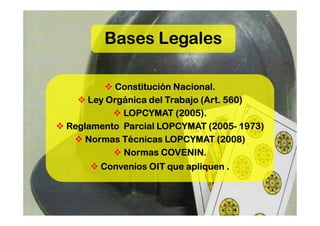 Bases Legales

          Constitución Nacional.
    Ley Orgánica del Trabajo (Art. 560)
           LOPCYMAT (2005).
                               (2005-
Reglamento Parcial LOPCYMAT (2005- 1973)
    Normas Técnicas LOPCYMAT (2008)
           Normas COVENIN.
      Convenios OIT que apliquen .
 