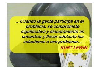 …Cuando la gente participa en el
    problema, se compromete
 significativa y sinceramente en
  encontrar y llevar adelante las
   soluciones a ese problema…
                      KURT LEWIN
 