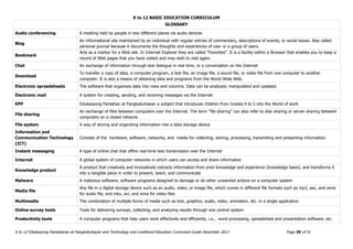 K to 12 BASIC EDUCATION CURRICULUM
K to 12 Edukasyong Pantahanan at Pangkabuhayan and Technology and Livelihood Education Curriculum Guide December 2013 Page 39 of 41
GLOSSARY
Audio conferencing A meeting held by people in two different places via audio devices
Blog
An informational site maintained by an individual with regular entries of commentary, descriptions of events, or social issues. Also called
personal journal because it documents the thoughts and experiences of user or a group of users.
Bookmark
Acts as a marker for a Web site. In Internet Explorer they are called "Favorites". It is a facility within a Browser that enables you to keep a
record of Web pages that you have visited and may wish to visit again.
Chat An exchange of information through text dialogue in real time, or a conversation on the Internet
Download
To transfer a copy of data, a computer program, a text file, an image file, a sound file, or video file from one computer to another
computer. It is also a means of obtaining data and programs from the World Wide Web.
Electronic spreadsheets The software that organizes data into rows and columns. Data can be analyzed, manipulated and updated.
Electronic mail A system for creating, sending, and receiving messages via the Internet
EPP Edukasyong Pantahan at Pangkabuhayan a subject that introduces children from Grades 4 to 5 into the World of work
File sharing
An exchange of files between computers over the Internet. The term “file sharing” can also refer to disk sharing or server sharing between
computers on a closed network.
File system A way of storing and organizing information into a data storage device
Information and
Communication Technology
(ICT)
Consists of the hardware, software, networks, and media for collecting, storing, processing, transmiting and presenting information.
Instant messaging A type of online chat that offers real-time text transmission over the Internet
Internet A global system of computer networks in which users can access and share information
Knowledge product
A product that creatively and innovatively extracts information from prior knowledge and experience (knowledge basis), and transforms it
into a tangible piece in order to present, teach, and communicate
Malware A malicious software; software programs designed to damage or do other unwanted actions on a computer system
Media file
Any file in a digital storage device such as an audio, video, or image file, which comes in different file formats such as mp3, aac, and wma
for audio file, and mkv, avi, and wma for video files
Multimedia The combination of multiple forms of media such as text, graphics, audio, video, animation, etc. in a single application
Online survey tools Tools for delivering surveys, collecting, and analyzing results through one central system
Productivity tools A computer programs that help users work effectively and efficiently, i.e., word-processing, spreadsheet and presentation software, etc.
 