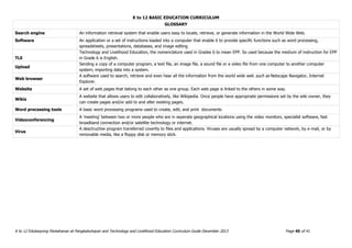 K to 12 BASIC EDUCATION CURRICULUM
K to 12 Edukasyong Pantahanan at Pangkabuhayan and Technology and Livelihood Education Curriculum Guide December 2013 Page 40 of 41
GLOSSARY
Search engine An information retrieval system that enable users easy to locate, retrieve, or generate information in the World Wide Web.
Software An application or a set of instructions loaded into a computer that enable it to provide specific functions such as word processing,
spreadsheets, presentations, databases, and image editing
TLE
Technology and Livelihood Education, the nomenclature used in Grades 6 to mean EPP. So used because the medium of instruction for EPP
in Grade 6 is English.
Upload
Sending a copy of a computer program, a text file, an image file, a sound file or a video file from one computer to another computer
system; importing data into a system.
Web browser
A software used to search, retrieve and even hear all the information from the world wide web such as Netscape Navigator, Internet
Explorer.
Website A set of web pages that belong to each other as one group. Each web page is linked to the others in some way.
Wikis
A website that allows users to edit collaboratively, like Wikipedia. Once people have appropriate permissions set by the wiki owner, they
can create pages and/or add to and alter existing pages.
Word processing tools A basic word processing programs used to create, edit, and print documents
Videoconferencing
A 'meeting' between two or more people who are in seperate geographical locations using the video monitors, specialist software, fast
broadband connection and/or satellite technology or internet.
Virus
A desctructive program transferred covertly to files and applications. Viruses are usually spread by a computer network, by e-mail, or by
removable media, like a floppy disk or memory stick.
 
