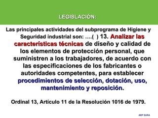 ARP SURAARP SURA
LEGISLACIÓN:LEGISLACIÓN:
Las principales actividades del subprograma de Higiene yLas principales actividades del subprograma de Higiene y
Seguridad industrial son: ….( )Seguridad industrial son: ….( ) 13.13. Analizar lasAnalizar las
características técnicascaracterísticas técnicas de diseño y calidad dede diseño y calidad de
los elementos de protección personal, quelos elementos de protección personal, que
suministren a los trabajadores, de acuerdo consuministren a los trabajadores, de acuerdo con
las especificaciones de los fabricantes olas especificaciones de los fabricantes o
autoridades competentes, para establecerautoridades competentes, para establecer
procedimientos de selección, dotación, uso,procedimientos de selección, dotación, uso,
mantenimiento y reposición.mantenimiento y reposición.
Ordinal 13, Artículo 11 de la Resolución 1016 de 1979.Ordinal 13, Artículo 11 de la Resolución 1016 de 1979.
 
