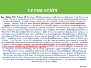 ARP SURAARP SURA
Ley 1562 de 2012: Artículo 13. Sanciones. Modifíquese el numeral 2, literal a), del artículo 91 del Decreto-ley
1295 de 1994, de la siguiente manera: El incumplimiento de los programas de salud ocupacional, las normas
en salud ocupacional y aquellas obligaciones propias del empleador, previstas en el Sistema General de
Riesgos Laborales, acarreará multa de hasta quinientos (500) salarios mínimos mensuales legales
vigentes, graduales de acuerdo a la gravedad de la infracción y previo cumplimiento del debido proceso
destinados al Fondo de Riesgos Laborales. En caso de reincidencia en tales conductas o por incumplimiento
de los correctivos que deban adoptarse, formulados por la Entidad Administradora de Riesgos Laborales o el
Ministerio de Trabajo debidamente demostrados, se podrá ordenar la suspensión de actividades hasta por un
término de ciento veinte (120) días o cierre definitivo de la empresa por parte de las Direcciones Territoriales
del Ministerio de Trabajo, garantizando el debido proceso, de conformidad con el artículo 134 de la Ley 1438
de 2011 en el tema de sanciones. Adiciónese en el artículo 91 del Decreto-ley 1295 de 1994, modificado por el
artículo 115 del Decreto 2150 de 1995, el siguiente inciso: En caso de accidente que ocasione la muerte del
trabajador donde se demuestre el incumplimiento de las normas de salud ocupacional, el Ministerio de Trabajo
impondrá multa no inferior a veinte (20) salarios mínimos legales mensuales vigentes, ni superior a mil
(1.000) salarios mínimos legales mensuales vigentes destinados al Fondo de Riesgos Laborales; en caso
de reincidencia por incumplimiento de los correctivos de promoción y prevención formulados por la Entidad
Administradora de Riesgos Laborales o el Ministerio de Trabajo una vez verificadas las circunstancias, se
podrá ordenar la suspensión de actividades o cierre definitivo de la empresa por parte de las Direcciones
Territoriales del Ministerio de Trabajo, garantizando siempre el debido proceso. El Ministerio de Trabajo
reglamentará dentro de un plazo no mayor a un (1) año contado a partir de la expedición de la presente ley,
los criterios de graduación de las multas a que se refiere el presente artículo y las garantías que se deben
respetar para el debido proceso.
LEGISLACIÓN
 