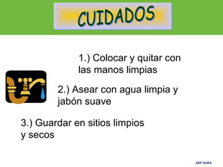 ARP SURAARP SURA
1.) Colocar y quitar con
las manos limpias
3.) Guardar en sitios limpios
y secos
2.) Asear con agua limpia y
jabón suave
 