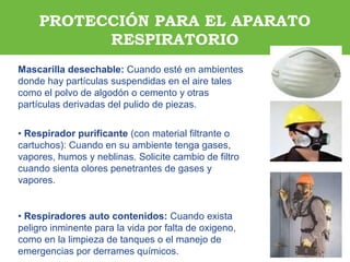 ARP SURAARP SURA
Mascarilla desechable: Cuando esté en ambientes
donde hay partículas suspendidas en el aire tales
como el polvo de algodón o cemento y otras
partículas derivadas del pulido de piezas.
• Respirador purificante (con material filtrante o
cartuchos): Cuando en su ambiente tenga gases,
vapores, humos y neblinas. Solicite cambio de filtro
cuando sienta olores penetrantes de gases y
vapores.
• Respiradores auto contenidos: Cuando exista
peligro inminente para la vida por falta de oxigeno,
como en la limpieza de tanques o el manejo de
emergencias por derrames químicos.
PROTECCIÓN PARA EL APARATO
RESPIRATORIO
 
