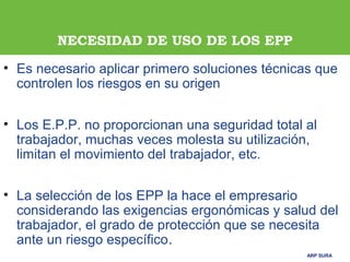 ARP SURAARP SURA
NECESIDAD DE USO DE LOS EPP
• Es necesario aplicar primero soluciones técnicas que
controlen los riesgos en su origen
• Los E.P.P. no proporcionan una seguridad total al
trabajador, muchas veces molesta su utilización,
limitan el movimiento del trabajador, etc.
• La selección de los EPP la hace el empresario
considerando las exigencias ergonómicas y salud del
trabajador, el grado de protección que se necesita
ante un riesgo específico.
 