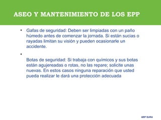 ARP SURAARP SURA
ASEO Y MANTENIMIENTO DE LOS EPP
• Gafas de seguridad: Deben ser limpiadas con un paño
húmedo antes de comenzar la jornada. Si están sucias o
rayadas limitan su visión y pueden ocasionarle un
accidente.
•
Botas de seguridad: Si trabaja con químicos y sus botas
están agujereadas o rotas, no las repare; solicite unas
nuevas. En estos casos ninguna reparación que usted
pueda realizar le dará una protección adecuada
 