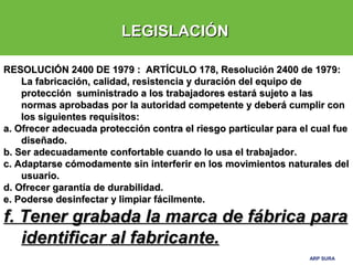 ARP SURAARP SURA
LEGISLACIÓNLEGISLACIÓN
RESOLUCIÓN 2400 DE 1979 : ARTÍCULO 178, Resolución 2400 de 1979:RESOLUCIÓN 2400 DE 1979 : ARTÍCULO 178, Resolución 2400 de 1979:
La fabricación, calidad, resistencia y duración del equipo deLa fabricación, calidad, resistencia y duración del equipo de
protección suministrado a los trabajadores estará sujeto a lasprotección suministrado a los trabajadores estará sujeto a las
normas aprobadas por la autoridad competente y deberá cumplir connormas aprobadas por la autoridad competente y deberá cumplir con
los siguientes requisitos:los siguientes requisitos:
a. Ofrecer adecuada protección contra el riesgo particular para el cual fuea. Ofrecer adecuada protección contra el riesgo particular para el cual fue
diseñado.diseñado.
b. Ser adecuadamente confortable cuando lo usa el trabajador.b. Ser adecuadamente confortable cuando lo usa el trabajador.
c. Adaptarse cómodamente sin interferir en los movimientos naturales delc. Adaptarse cómodamente sin interferir en los movimientos naturales del
usuario.usuario.
d. Ofrecer garantía de durabilidad.d. Ofrecer garantía de durabilidad.
e. Poderse desinfectar y limpiar fácilmente.e. Poderse desinfectar y limpiar fácilmente.
f. Tener grabada la marca de fábrica paraf. Tener grabada la marca de fábrica para
identificar al fabricante.identificar al fabricante.
 
